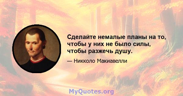 Сделайте немалые планы на то, чтобы у них не было силы, чтобы разжечь душу.