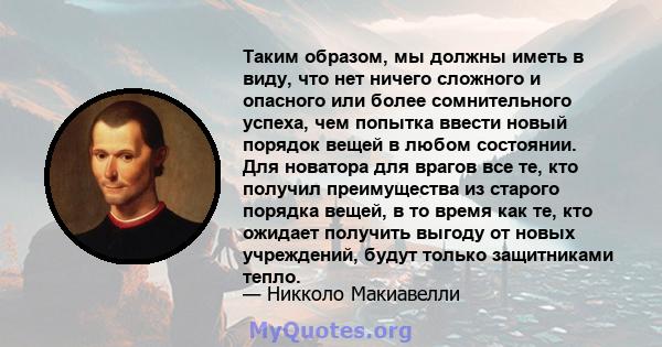 Таким образом, мы должны иметь в виду, что нет ничего сложного и опасного или более сомнительного успеха, чем попытка ввести новый порядок вещей в любом состоянии. Для новатора для врагов все те, кто получил