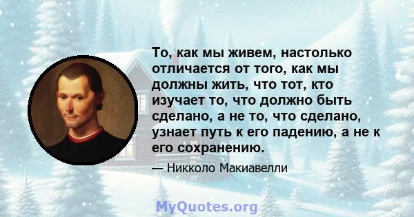 То, как мы живем, настолько отличается от того, как мы должны жить, что тот, кто изучает то, что должно быть сделано, а не то, что сделано, узнает путь к его падению, а не к его сохранению.