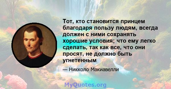 Тот, кто становится принцем благодаря пользу людям, всегда должен с ними сохранять хорошие условия; что ему легко сделать, так как все, что они просят, не должно быть угнетенным