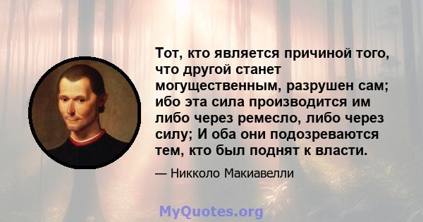 Тот, кто является причиной того, что другой станет могущественным, разрушен сам; ибо эта сила производится им либо через ремесло, либо через силу; И оба они подозреваются тем, кто был поднят к власти.