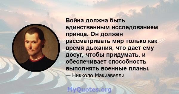 Война должна быть единственным исследованием принца. Он должен рассматривать мир только как время дыхания, что дает ему досуг, чтобы придумать, и обеспечивает способность выполнять военные планы.