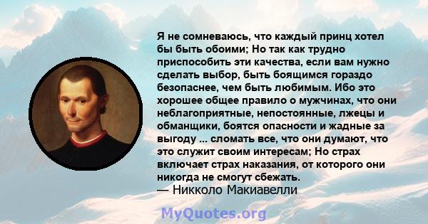 Я не сомневаюсь, что каждый принц хотел бы быть обоими; Но так как трудно приспособить эти качества, если вам нужно сделать выбор, быть боящимся гораздо безопаснее, чем быть любимым. Ибо это хорошее общее правило о