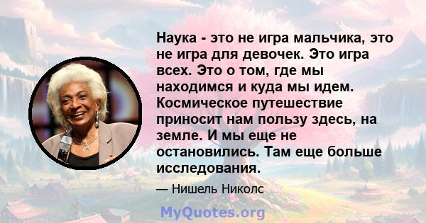 Наука - это не игра мальчика, это не игра для девочек. Это игра всех. Это о том, где мы находимся и куда мы идем. Космическое путешествие приносит нам пользу здесь, на земле. И мы еще не остановились. Там еще больше