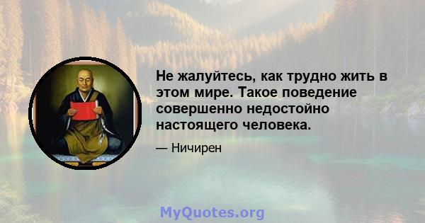 Не жалуйтесь, как трудно жить в этом мире. Такое поведение совершенно недостойно настоящего человека.