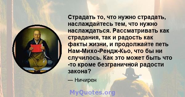 Страдать то, что нужно страдать, наслаждайтесь тем, что нужно наслаждаться. Рассматривать как страдания, так и радость как факты жизни, и продолжайте петь Нам-Михо-Рендж-Кьо, что бы ни случилось. Как это может быть что