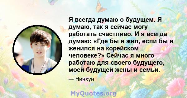 Я всегда думаю о будущем. Я думаю, так я сейчас могу работать счастливо. И я всегда думаю: «Где бы я жил, если бы я женился на корейском человеке?» Сейчас я много работаю для своего будущего, моей будущей жены и семьи.