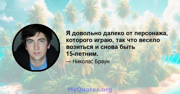 Я довольно далеко от персонажа, которого играю, так что весело возиться и снова быть 15-летним.