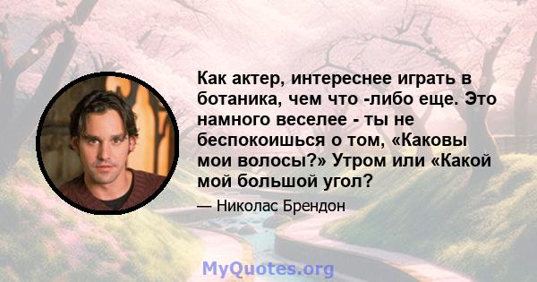 Как актер, интереснее играть в ботаника, чем что -либо еще. Это намного веселее - ты не беспокоишься о том, «Каковы мои волосы?» Утром или «Какой мой большой угол?