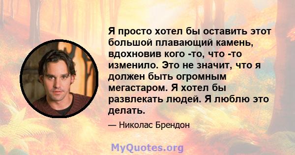 Я просто хотел бы оставить этот большой плавающий камень, вдохновив кого -то, что -то изменило. Это не значит, что я должен быть огромным мегастаром. Я хотел бы развлекать людей. Я люблю это делать.