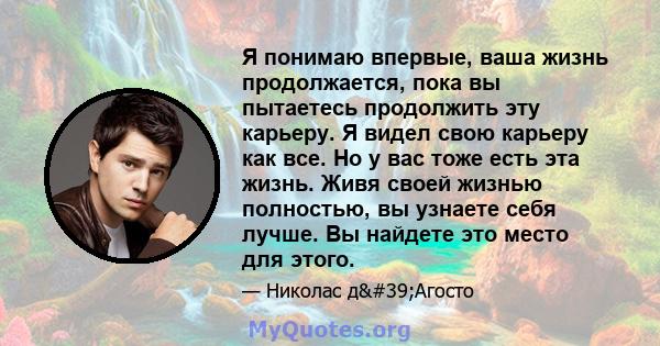 Я понимаю впервые, ваша жизнь продолжается, пока вы пытаетесь продолжить эту карьеру. Я видел свою карьеру как все. Но у вас тоже есть эта жизнь. Живя своей жизнью полностью, вы узнаете себя лучше. Вы найдете это место