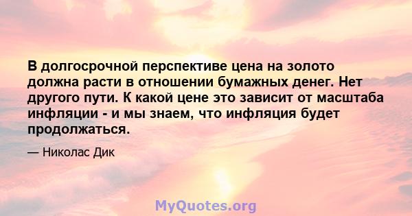 В долгосрочной перспективе цена на золото должна расти в отношении бумажных денег. Нет другого пути. К какой цене это зависит от масштаба инфляции - и мы знаем, что инфляция будет продолжаться.