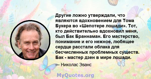 Другие ложно утверждали, что являются вдохновением для Тома Букера во «Шепотере лошади». Тот, кто действительно вдохновил меня, был Бак Браннаман. Его мастерство, понимание и его нежное, любящее сердце расстали облака