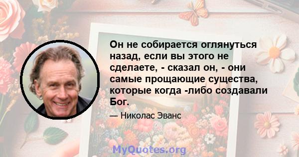 Он не собирается оглянуться назад, если вы этого не сделаете, - сказал он, - они самые прощающие существа, которые когда -либо создавали Бог.