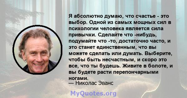 Я абсолютно думаю, что счастье - это выбор. Одной из самых мощных сил в психологии человека является сила привычки. Сделайте что -нибудь, подумайте что -то, достаточно часто, и это станет единственным, что вы можете