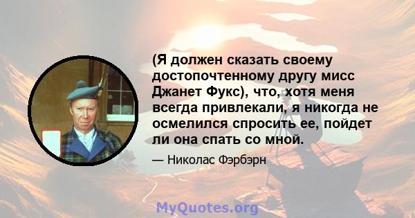 (Я должен сказать своему достопочтенному другу мисс Джанет Фукс), что, хотя меня всегда привлекали, я никогда не осмелился спросить ее, пойдет ли она спать со мной.