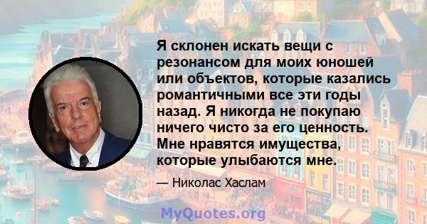 Я склонен искать вещи с резонансом для моих юношей или объектов, которые казались романтичными все эти годы назад. Я никогда не покупаю ничего чисто за его ценность. Мне нравятся имущества, которые улыбаются мне.