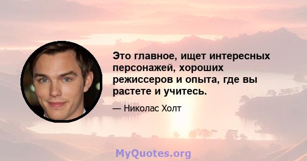 Это главное, ищет интересных персонажей, хороших режиссеров и опыта, где вы растете и учитесь.