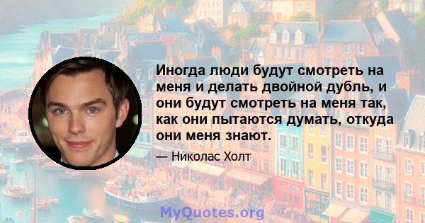 Иногда люди будут смотреть на меня и делать двойной дубль, и они будут смотреть на меня так, как они пытаются думать, откуда они меня знают.