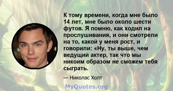 К тому времени, когда мне было 14 лет, мне было около шести футов. Я помню, как ходил на прослушивания, и они смотрели на то, какой у меня рост, и говорили: «Ну, ты выше, чем ведущий актер, так что мы никоим образом не