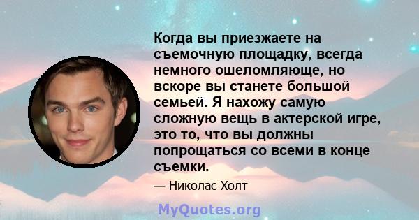 Когда вы приезжаете на съемочную площадку, всегда немного ошеломляюще, но вскоре вы станете большой семьей. Я нахожу самую сложную вещь в актерской игре, это то, что вы должны попрощаться со всеми в конце съемки.