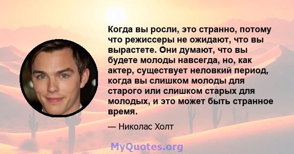 Когда вы росли, это странно, потому что режиссеры не ожидают, что вы вырастете. Они думают, что вы будете молоды навсегда, но, как актер, существует неловкий период, когда вы слишком молоды для старого или слишком