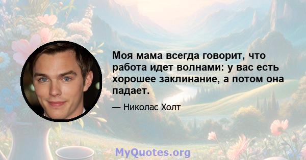 Моя мама всегда говорит, что работа идет волнами: у вас есть хорошее заклинание, а потом она падает.