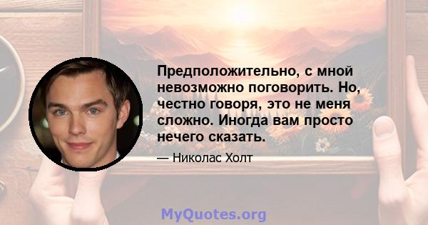 Предположительно, с мной невозможно поговорить. Но, честно говоря, это не меня сложно. Иногда вам просто нечего сказать.