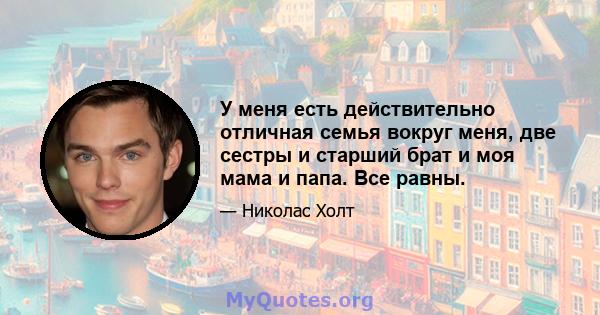 У меня есть действительно отличная семья вокруг меня, две сестры и старший брат и моя мама и папа. Все равны.