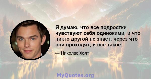 Я думаю, что все подростки чувствуют себя одинокими, и что никто другой не знает, через что они проходят, и все такое.