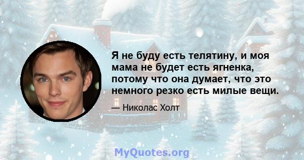 Я не буду есть телятину, и моя мама не будет есть ягненка, потому что она думает, что это немного резко есть милые вещи.