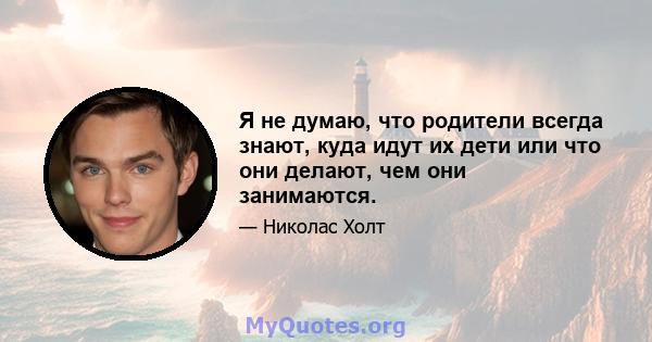 Я не думаю, что родители всегда знают, куда идут их дети или что они делают, чем они занимаются.