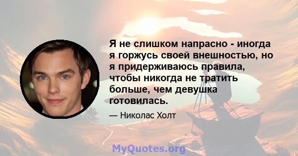 Я не слишком напрасно - иногда я горжусь своей внешностью, но я придерживаюсь правила, чтобы никогда не тратить больше, чем девушка готовилась.