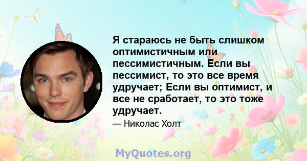 Я стараюсь не быть слишком оптимистичным или пессимистичным. Если вы пессимист, то это все время удручает; Если вы оптимист, и все не сработает, то это тоже удручает.