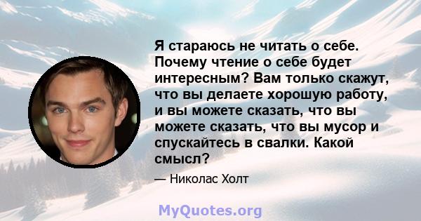 Я стараюсь не читать о себе. Почему чтение о себе будет интересным? Вам только скажут, что вы делаете хорошую работу, и вы можете сказать, что вы можете сказать, что вы мусор и спускайтесь в свалки. Какой смысл?