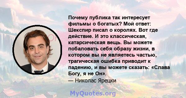 Почему публика так интересует фильмы о богатых? Мой ответ: Шекспир писал о королях. Вот где действие. И это классическая, катарсическая вещь. Вы можете побаловать себя образу жизни, в котором вы не являетесь частью,