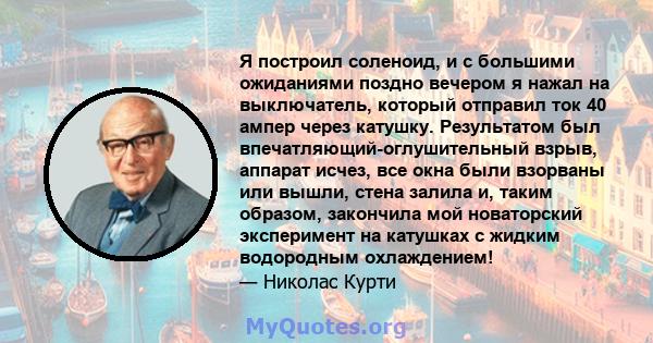 Я построил соленоид, и с большими ожиданиями поздно вечером я нажал на выключатель, который отправил ток 40 ампер через катушку. Результатом был впечатляющий-оглушительный взрыв, аппарат исчез, все окна были взорваны