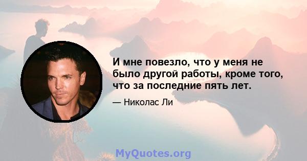 И мне повезло, что у меня не было другой работы, кроме того, что за последние пять лет.