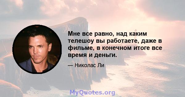 Мне все равно, над каким телешоу вы работаете, даже в фильме, в конечном итоге все время и деньги.