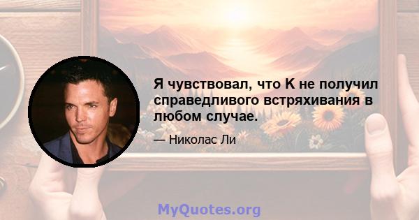 Я чувствовал, что K не получил справедливого встряхивания в любом случае.