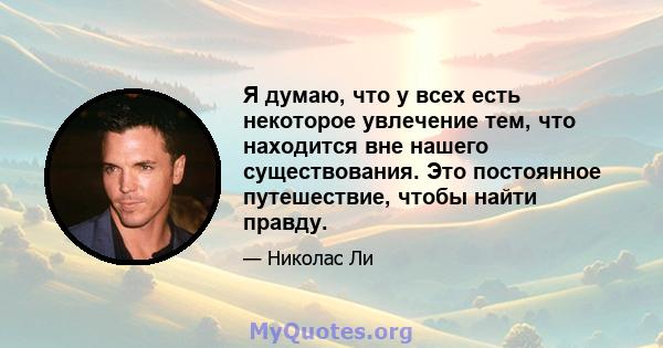 Я думаю, что у всех есть некоторое увлечение тем, что находится вне нашего существования. Это постоянное путешествие, чтобы найти правду.