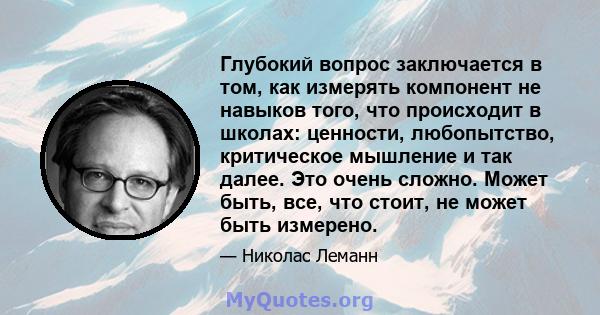 Глубокий вопрос заключается в том, как измерять компонент не навыков того, что происходит в школах: ценности, любопытство, критическое мышление и так далее. Это очень сложно. Может быть, все, что стоит, не может быть