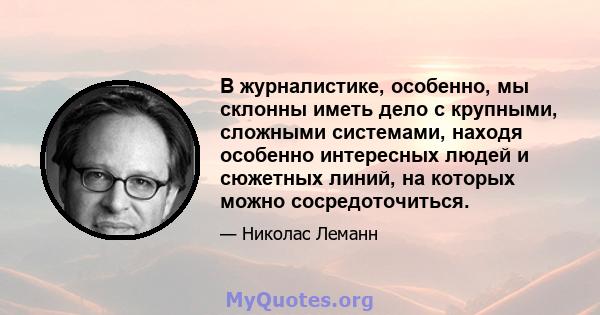 В журналистике, особенно, мы склонны иметь дело с крупными, сложными системами, находя особенно интересных людей и сюжетных линий, на которых можно сосредоточиться.