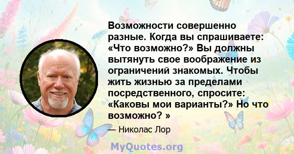 Возможности совершенно разные. Когда вы спрашиваете: «Что возможно?» Вы должны вытянуть свое воображение из ограничений знакомых. Чтобы жить жизнью за пределами посредственного, спросите: «Каковы мои варианты?» Но что