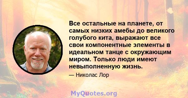 Все остальные на планете, от самых низких амебы до великого голубого кита, выражают все свои компонентные элементы в идеальном танце с окружающим миром. Только люди имеют невыполненную жизнь.