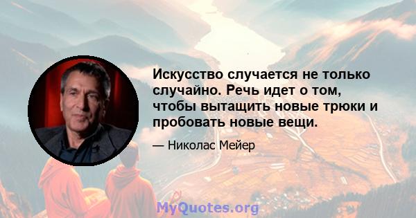 Искусство случается не только случайно. Речь идет о том, чтобы вытащить новые трюки и пробовать новые вещи.