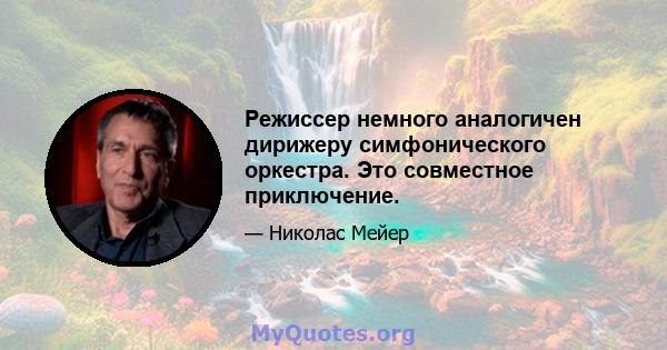 Режиссер немного аналогичен дирижеру симфонического оркестра. Это совместное приключение.