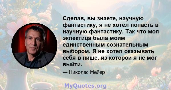 Сделав, вы знаете, научную фантастику, я не хотел попасть в научную фантастику. Так что моя эклектица была моим единственным сознательным выбором. Я не хотел оказывать себя в нише, из которой я не мог выйти.