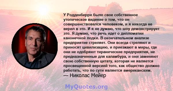 У Родденберри было свое собственное утопическое видение о том, что он совершенствовался человеком, и я никогда не верил в это. И я не думаю, что шоу демонстрирует это. Я думаю, что речь идет о дипломатии канонечной