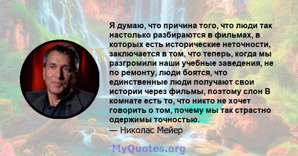 Я думаю, что причина того, что люди так настолько разбираются в фильмах, в которых есть исторические неточности, заключается в том, что теперь, когда мы разгромили наши учебные заведения, не по ремонту, люди боятся, что 